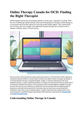 Online Therapy Canada for OCD: Finding
the Right Therapist
Online therapy has become increasingly popular in recent years, especially in Canada. With
the rise of technology and the internet, more and more people are turning to online therapy as
a convenient and accessible option for receiving mental health support. This is particularly
true for those who may struggle with traditional in-person therapy due to factors such as
distance, mobility issues, or social anxiety.
One area where online therapy has shown particular promise is in the treatment of OCD. Obsessive-
compulsive disorder (OCD) is a mental health condition that affects millions of people worldwide. It
is characterized by intrusive, unwanted thoughts, images, or impulses (obsessions) that cause
significant distress, as well as repetitive behaviors or mental acts (compulsions) that are performed in
an attempt to alleviate that distress. Online therapy for OCD, including options available in Canada,
has been found to be just as effective as traditional in-person therapy, with the added benefit of
being more accessible and convenient for those who may not have access to specialized OCD
treatment in their area. If you're seeking support, consider exploring online therapy options and
connecting with a qualified therapist specializing in OCD treatment, particularly for therapist OCD
and online therapy Canada.
Understanding Online Therapy in Canada
 
