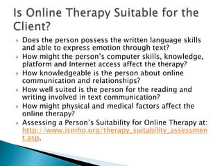  Does the person possess the written language skills
and able to express emotion through text?
 How might the person‟s computer skills, knowledge,
platform and Internet access affect the therapy?
 How knowledgeable is the person about online
communication and relationships?
 How well suited is the person for the reading and
writing involved in text communication?
 How might physical and medical factors affect the
online therapy?
 Assessing a Person‟s Suitability for Online Therapy at:
http://www.ismho.org/therapy_suitability_assessmen
t.asp.
 