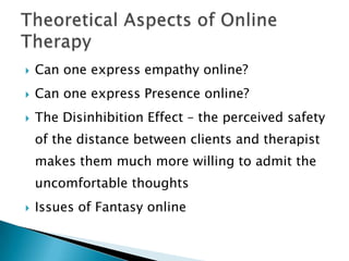  Can one express empathy online?
 Can one express Presence online?
 The Disinhibition Effect – the perceived safety
of the distance between clients and therapist
makes them much more willing to admit the
uncomfortable thoughts
 Issues of Fantasy online
 