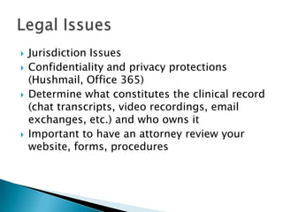  Jurisdiction Issues
 Confidentiality and privacy protections
(Hushmail, Office 365)
 Determine what constitutes the clinical record
(chat transcripts, video recordings, email
exchanges, etc.) and who owns it
 Important to have an attorney review your
website, forms, procedures
 