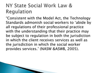 “Consistent with the Model Act, the Technology
Standards admonish social workers to „abide by
all regulations of their professional practice
with the understanding that their practice may
be subject to regulation in both the jurisdiction
in which the client receives services as well as
the jurisdiction in which the social worker
provides services.‟ (NASW &ASWB, 2005).
 