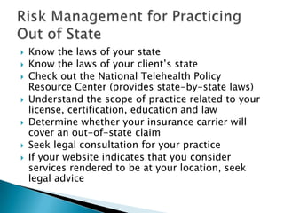  Know the laws of your state
 Know the laws of your client‟s state
 Check out the National Telehealth Policy
Resource Center (provides state-by-state laws)
 Understand the scope of practice related to your
license, certification, education and law
 Determine whether your insurance carrier will
cover an out-of-state claim
 Seek legal consultation for your practice
 If your website indicates that you consider
services rendered to be at your location, seek
legal advice
 