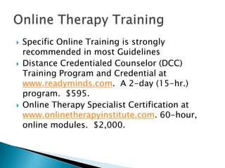  Specific Online Training is strongly
recommended in most Guidelines
 Distance Credentialed Counselor (DCC)
Training Program and Credential at
www.readyminds.com. A 2-day (15-hr.)
program. $595.
 Online Therapy Specialist Certification at
www.onlinetherapyinstitute.com. 60-hour,
online modules. $2,000.
 