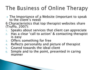  The Importance of a Website (important to speak
to the client‟s need)
6 Characteristics that top therapist websites share
(Truffo, 2007):
1. Speaks about services that client can appreciate
2. Has a clear „call to action‟ & contacting therapist
is easy
3. Offers something for free
4. Reflects personality and picture of therapist
5. Geared towards the ideal client
6. Simple and to the point, presented in caring
manner
 