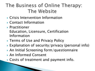  Crisis Intervention Information
 Contact Information
 Practitioner
Education, Licensure, Certification
Information
 Terms of Use and Privacy Policy
 Explanation of security/privacy (personal info)
 An Initial Screening form/questionnaire
 An Informed Consent
 Costs of treatment and payment info.
 