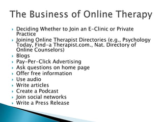  Deciding Whether to Join an E-Clinic or Private
Practice
 Joining Online Therapist Directories (e.g., Psychology
Today, Find-a Therapist.com., Nat. Directory of
Online Counselors)
 Blogs
 Pay-Per-Click Advertising
 Ask questions on home page
 Offer free information
 Use audio
 Write articles
 Create a Podcast
 Join social networks
 Write a Press Release
 
