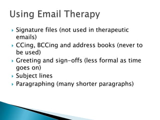  Signature files (not used in therapeutic
emails)
 CCing, BCCing and address books (never to
be used)
 Greeting and sign-offs (less formal as time
goes on)
 Subject lines
 Paragraphing (many shorter paragraphs)
 