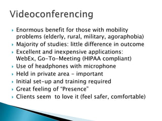  Enormous benefit for those with mobility
problems (elderly, rural, military, agoraphobia)
 Majority of studies: little difference in outcome
 Excellent and inexpensive applications:
WebEx, Go-To-Meeting (HIPAA compliant)
 Use of headphones with microphone
 Held in private area - important
 Initial set-up and training required
 Great feeling of “Presence”
 Clients seem to love it (feel safer, comfortable)
 