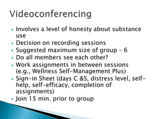  Involves a level of honesty about substance
use
 Decision on recording sessions
 Suggested maximum size of group – 6
 Do all members see each other?
 Work assignments in between sessions
(e.g., Wellness Self-Management Plus)
 Sign-in Sheet (days C &S, distress level, self-
help, self-efficacy, completion of
assignments)
 Join 15 min. prior to group
 