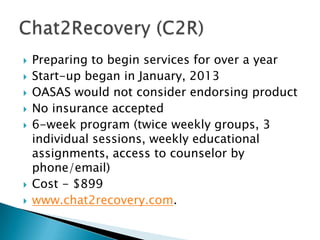 Preparing to begin services for over a year
 Start-up began in January, 2013
 OASAS would not consider endorsing product
 No insurance accepted
 6-week program (twice weekly groups, 3
individual sessions, weekly educational
assignments, access to counselor by
phone/email)
 Cost - $899
 www.chat2recovery.com.
 