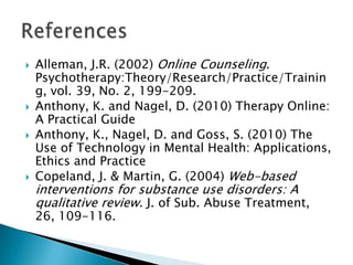  Alleman, J.R. (2002) Online Counseling.
Psychotherapy:Theory/Research/Practice/Trainin
g, vol. 39, No. 2, 199-209.
 Anthony, K. and Nagel, D. (2010) Therapy Online:
A Practical Guide
 Anthony, K., Nagel, D. and Goss, S. (2010) The
Use of Technology in Mental Health: Applications,
Ethics and Practice
 Copeland, J. & Martin, G. (2004) Web-based
interventions for substance use disorders: A
qualitative review. J. of Sub. Abuse Treatment,
26, 109-116.
 