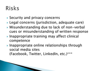  Security and privacy concerns
 Legal concerns (jurisdiction, adequate care)
 Misunderstanding due to lack of non-verbal
cues or misunderstanding of written response
 Inappropriate training may affect clinical
competence
 Inappropriate online relationships through
social media sites
(Facebook, Twitter, LinkedIn, etc.)***
 