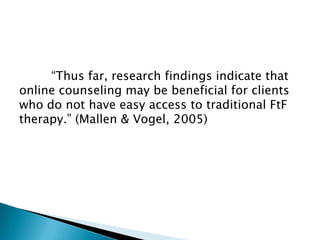 “Thus far, research findings indicate that
online counseling may be beneficial for clients
who do not have easy access to traditional FtF
therapy.” (Mallen & Vogel, 2005)
 