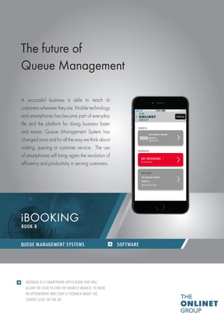 QUEUE MANAGEMENT SYSTEMS / SOFTWARES
IBOOKING IS A SMARTPHONE APPLICATION THAT WILL
ALLOW THE USER TO FIND THE NEAREST BRANCH, TO BOOK
AN APPOINTMENT AND LEAVE A FEEDBACK ABOUT THE
SERVICE LEVEL ON THE GO.
The future of
Queue Management
A successful business is able to reach its
customers wherever they are. Mobile technology
and smartphones has become part of everyday
life and the platform for doing business faster
and easier. Queue Management System has
changed once and for all the way we think about
waiting, queuing or customer service. The use
of smartphones will bring again the revolution of
efficiency and productivity in serving customers.
iBOOKING
SOFTWAREQUEUE MANAGEMENT SYSTEMS
BOOK-B
 