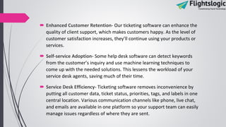  Enhanced Customer Retention- Our ticketing software can enhance the
quality of client support, which makes customers happy. As the level of
customer satisfaction increases, they’ll continue using your products or
services.
 Self-service Adoption- Some help desk software can detect keywords
from the customer’s inquiry and use machine learning techniques to
come up with the needed solutions. This lessens the workload of your
service desk agents, saving much of their time.
 Service Desk Efficiency- Ticketing software removes inconvenience by
putting all customer data, ticket status, priorities, tags, and labels in one
central location. Various communication channels like phone, live chat,
and emails are available in one platform so your support team can easily
manage issues regardless of where they are sent.
 