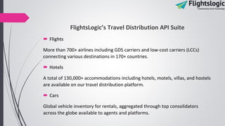 FlightsLogic’s Travel Distribution API Suite
 Flights
More than 700+ airlines including GDS carriers and low-cost carriers (LCCs)
connecting various destinations in 170+ countries.
 Hotels
A total of 130,000+ accommodations including hotels, motels, villas, and hostels
are available on our travel distribution platform.
 Cars
Global vehicle inventory for rentals, aggregated through top consolidators
across the globe available to agents and platforms.
 