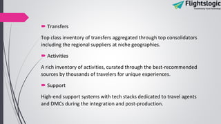  Transfers
Top class inventory of transfers aggregated through top consolidators
including the regional suppliers at niche geographies.
 Activities
A rich inventory of activities, curated through the best-recommended
sources by thousands of travelers for unique experiences.
 Support
High-end support systems with tech stacks dedicated to travel agents
and DMCs during the integration and post-production.
 
