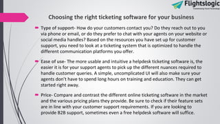Choosing the right ticketing software for your business
 Type of support- How do your customers contact you? Do they reach out to you
via phone or email, or do they prefer to chat with your agents on your website or
social media handles? Based on the resources you have set up for customer
support, you need to look at a ticketing system that is optimized to handle the
different communication platforms you offer.
 Ease of use- The more usable and intuitive a helpdesk ticketing software is, the
easier it is for your support agents to pick up the different nuances required to
handle customer queries. A simple, uncomplicated UI will also make sure your
agents don’t have to spend long hours on training and education. They can get
started right away.
 Price- Compare and contrast the different online ticketing software in the market
and the various pricing plans they provide. Be sure to check if their feature sets
are in line with your customer support requirements. If you are looking to
provide B2B support, sometimes even a free helpdesk software will suffice.
 