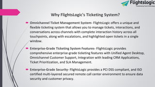 Why FlightsLogic's Ticketing System?
 Omnichannel Ticket Management System- FlightsLogic offers a unique and
flexible ticketing system that allows you to manage tickets, interactions, and
conversations across channels with complete interaction history across all
touchpoints, along with escalations, and highlighted open tickets in a single
window.
 Enterprise-Grade Ticketing System Features- FlightsLogic provides
comprehensive enterprise-grade ticketing features with Unified Agent Desktop,
Omnichannel Customer Support, Integration with leading CRM Applications,
Ticket Prioritization, and SLA Management.
 Enterprise-Grade Security- FlightsLogic provides a PCI DSS compliant, and ISO
certified multi-layered secured remote call center environment to ensure data
security and customer privacy.
 