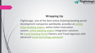 Wrapping Up
FlightsLogic, one of the best online ticketing booking portal
development companies worldwide, provides an online
ticket booking engine, online ticket reservation
system, online booking engine integration solutions
for travel booking Portal Owners and Travel Agencies with
advanced travel technology solutions!
 