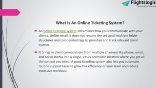 What Is An Online Ticketing System?
 An online ticketing system streamlines how you communicate with your
clients. Unlike email, it does not require the set up of multiple folder
structures and color-coded tags to prioritize and track relevant client
queries.
 It brings in client conversations from multiple channels like phone, email,
and social media into a single, easily accessible location where you get all
the context you need. A good ticketing system also lets you automate
routine support tasks to grow the efficiency of your team and reduce
excessive workload.
 