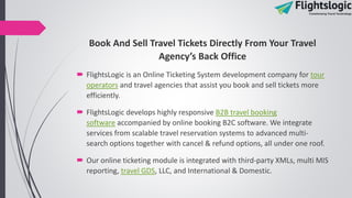 Book And Sell Travel Tickets Directly From Your Travel
Agency’s Back Office
 FlightsLogic is an Online Ticketing System development company for tour
operators and travel agencies that assist you book and sell tickets more
efficiently.
 FlightsLogic develops highly responsive B2B travel booking
software accompanied by online booking B2C software. We integrate
services from scalable travel reservation systems to advanced multi-
search options together with cancel & refund options, all under one roof.
 Our online ticketing module is integrated with third-party XMLs, multi MIS
reporting, travel GDS, LLC, and International & Domestic.
 