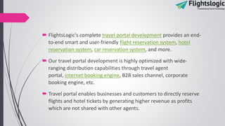  FlightsLogic's complete travel portal development provides an end-
to-end smart and user-friendly flight reservation system, hotel
reservation system, car reservation system, and more.
 Our travel portal development is highly optimized with wide-
ranging distribution capabilities through travel agent
portal, internet booking engine, B2B sales channel, corporate
booking engine, etc.
 Travel portal enables businesses and customers to directly reserve
flights and hotel tickets by generating higher revenue as profits
which are not shared with other agents.
 