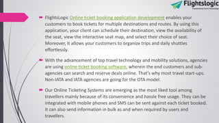  FlightsLogic Online ticket booking application development enables your
customers to book tickets for multiple destinations and routes. By using this
application, your client can schedule their destination, view the availability of
the seat, view the interactive seat map, and select their choice of seat.
Moreover, it allows your customers to organize trips and daily shuttles
effortlessly.
 With the advancement of top travel technology and mobility solutions, agencies
are using online ticket booking software, wherein the end customers and sub-
agencies can search and reserve deals online. That's why most travel start-ups.
Non-IATA and IATA agencies are going for the OTA model.
 Our Online Ticketing Systems are emerging as the most liked tool among
travellers mainly because of its convenience and hassle free usage. They can be
integrated with mobile phones and SMS can be sent against each ticket booked.
It can also send information in bulk as and when required by users and
travellers.
 