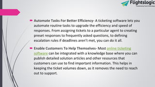  Automate Tasks For Better Efficiency- A ticketing software lets you
automate routine tasks to upgrade the efficiency and speed of
responses. From assigning tickets to a particular agent to creating
preset responses to frequently asked questions, to defining
escalation rules if deadlines aren’t met, you can do it all.
 Enable Customers To Help Themselves- Most online ticketing
software can be integrated with a knowledge base where you can
publish detailed solution articles and other resources that
customers can use to find important information. This helps in
keeping the ticket volumes down, as it removes the need to reach
out to support.
 