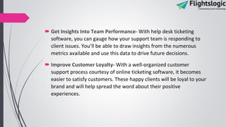  Get Insights Into Team Performance- With help desk ticketing
software, you can gauge how your support team is responding to
client issues. You’ll be able to draw insights from the numerous
metrics available and use this data to drive future decisions.
 Improve Customer Loyalty- With a well-organized customer
support process courtesy of online ticketing software, it becomes
easier to satisfy customers. These happy clients will be loyal to your
brand and will help spread the word about their positive
experiences.
 