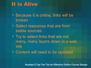 It is Alive Because it is online, links will be broken Select resources that are from stable sources Try to select links that are not many, many layers down in a web site Content will need to be updated Number 2 Top Ten Tip for Effective Online Course Design 