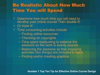 Be Realistic About How Much Time You will Spend Determine how much time you will need to develop your online course Then double it! Or triple it! Time consuming activities include Finding online resources Checking on copyrights Time spent readjusting to balance the sessions so the work is evenly spaced Balancing the sessions so that engaging activities (fun things) are included in each Finding and/or creating graphics  Number 1 Top Ten Tip for Effective Online Course Design 