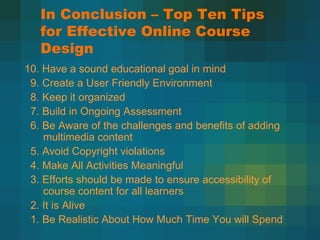 In Conclusion – Top Ten Tips for Effective Online Course Design   10. Have a sound educational goal in mind 9. Create a User Friendly Environment 8. Keep it organized 7. Build in Ongoing Assessment 6. Be Aware of the challenges and benefits of adding multimedia content 5. Avoid Copyright violations 4. Make All Activities Meaningful 3. Efforts should be made to ensure accessibility of course content for all learners 2. It is Alive 1. Be Realistic About How Much Time You will Spend 