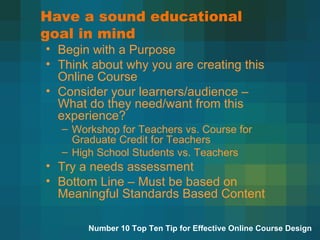 Have a sound educational goal in mind Begin with a Purpose Think about why you are creating this Online Course Consider your learners/audience – What do they need/want from this experience? Workshop for Teachers vs. Course for Graduate Credit for Teachers High School Students vs. Teachers Try a needs assessment  Bottom Line – Must be based on Meaningful Standards Based Content  Number 10 Top Ten Tip for Effective Online Course Design 