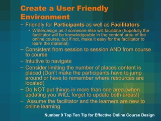 Create a User Friendly Environment Friendly for  Participants  as well as  Facilitators Write/design as if someone else will facilitate (hopefully the facilitator will be knowledgeable in the content area of the online course, but if not, make it easy for the facilitator to learn the material) Consistent from session to session AND from course to course Intuitive to navigate Consider limiting the number of places content is placed (Don’t make the participants have to jump around or have to remember where resources are located) Do NOT put things in more than one area (when updating you WILL forget to update both areas!) Assume the facilitator and the learners are new to online learning  Number 9 Top Ten Tip for Effective Online Course Design 