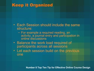 Keep it Organized Each Session should include the same structure:  For example a required reading, an activity, a journal entry and participation in online discussions Balance the work load required of participants across all sessions Let each session build on the previous one Number 8 Top Ten Tip for Effective Online Course Design 