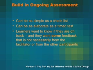 Build in Ongoing Assessment Can be as simple as a check list Can be as elaborate as a timed test Learners want to know if they are on track – and they want  some  feedback that is not necessarily from the facilitator or from the other participants Number 7 Top Ten Tip for Effective Online Course Design 