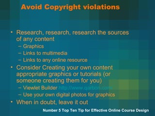 Avoid Copyright violations Research, research, research the sources of any content Graphics Links to multimedia Links to any online resource Consider Creating your own content appropriate graphics or tutorials (or someone creating them for you) Viewlet Builder  http://www.qarbon.com/ Use your own digital photos for graphics When in doubt, leave it out  Number 5 Top Ten Tip for Effective Online Course Design 