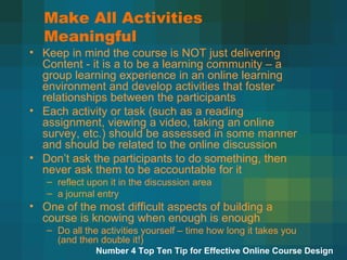 Make All Activities Meaningful Keep in mind the course is NOT just delivering Content - it is a to be a learning community – a group learning experience in an online learning environment and develop activities that foster relationships between the participants Each activity or task (such as a reading assignment, viewing a video, taking an online survey, etc.) should be assessed in some manner and should be related to the online discussion  Don’t ask the participants to do something, then never ask them to be accountable for it  reflect upon it in the discussion area  a journal entry One of the most difficult aspects of building a course is knowing when enough is enough Do all the activities yourself – time how long it takes you (and then double it!)  Number 4 Top Ten Tip for Effective Online Course Design 