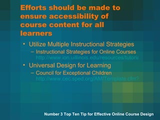 Efforts should be made to ensure accessibility of course content for all learners Utilize Multiple Instructional Strategies Instructional Strategies for Online Courses  http://www.ion.uillinois.edu/resources/tutorials/pedagogy/instructionalstrategies.asp Universal Design for Learning Council for Exceptional Children  http://www.cec.sped.org/AM/Template.cfm?Section=Home&CONTENTID=1583&TEMPLATE=/CM/ContentDisplay.cfm   Number 3 Top Ten Tip for Effective Online Course Design 