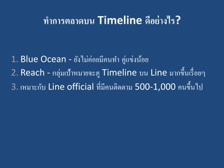 ทาการตลาดบน Timeline ดีอย่างไร?
1. Blue Ocean - ยังไม่ค่อยมีคนทา คู่แข่งน้อย
2. Reach - กลุ่มเป้าหมายจะดู Timeline บน Line มากขึ้นเรื่อยๆ
3. เหมาะกับ Line official ที่มีคนติดตาม 500-1,000 คนขึ้นไป
 