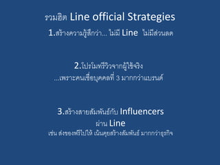รวมฮิต Line official Strategies
1.สร้างความรู้สึกว่า... ไม่มี Line ไม่มีส่วนลด
3.สร้างสายสัมพันธ์กับ Influencers
ผ่าน Line
เช่น ส่งของฟรีไปให้ เน้นคุยสร้างสัมพันธ์ มากกว่าธุรกิจ
2.โปรโมทรีวิวจากผู้ใช้จริง
...เพราะคนเชื่อบุคคลที่ 3 มากกว่าแบรนด์
 