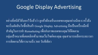 Google Display Advertising
อย่างที่สถิติได้บอกไว้แล้วว่า ลูกค้าต้องเห็นแอดของคุณอย่างน้อย 6 ครั้งจึง
จะเริ่มตัดสินใจซื้อสินค้า Google Display Advertising ถือเป็นเครื่องมือที่
สาคัญในการทา Remarketing เพื่อส่งภาพแอดของคุณให้ติดตาม
กลุ่มเป้าหมายที่เคยคลิกเข้ามาชมเว็บไซต์ของคุณ คุณสามารถเลือกระยะเวลา
การติดตามได้ยาวนานถึง 360 วันทีเดียว
 