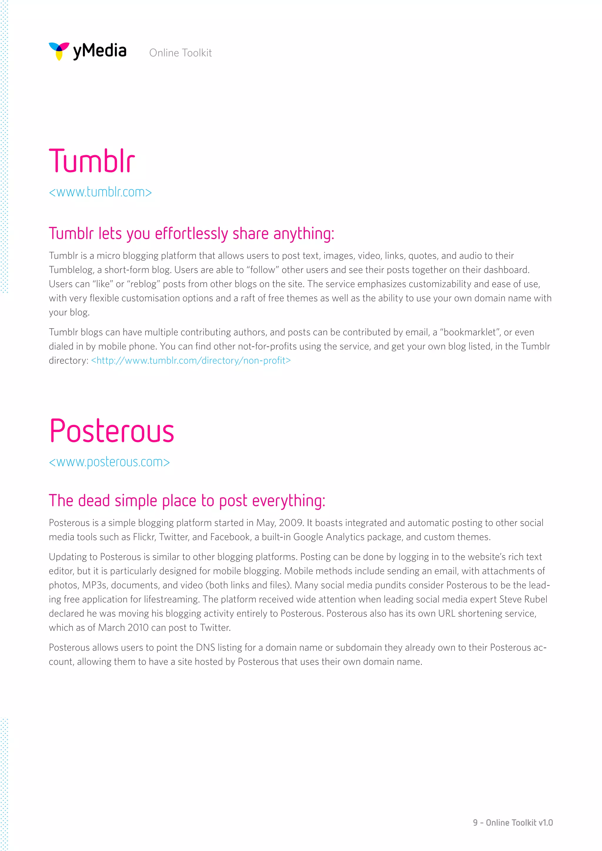 Online Toolkit




Tumblr
<www.tumblr.com>


Tumblr lets you effortlessly share anything:
Tumblr is a micro blogging platform that allows users to post text, images, video, links, quotes, and audio to their
Tumblelog, a short-form blog. Users are able to “follow” other users and see their posts together on their dashboard.
Users can “like” or “reblog” posts from other blogs on the site. The service emphasizes customizability and ease of use,
with very flexible customisation options and a raft of free themes as well as the ability to use your own domain name with
your blog.
Tumblr blogs can have multiple contributing authors, and posts can be contributed by email, a “bookmarklet”, or even
dialed in by mobile phone. You can find other not-for-profits using the service, and get your own blog listed, in the Tumblr
directory: <http://www.tumblr.com/directory/non-profit>




Posterous
<www.posterous.com>

The dead simple place to post everything:
Posterous is a simple blogging platform started in May, 2009. It boasts integrated and automatic posting to other social
media tools such as Flickr, Twitter, and Facebook, a built-in Google Analytics package, and custom themes.
Updating to Posterous is similar to other blogging platforms. Posting can be done by logging in to the website’s rich text
editor, but it is particularly designed for mobile blogging. Mobile methods include sending an email, with attachments of
photos, MP3s, documents, and video (both links and files). Many social media pundits consider Posterous to be the lead-
ing free application for lifestreaming. The platform received wide attention when leading social media expert Steve Rubel
declared he was moving his blogging activity entirely to Posterous. Posterous also has its own URL shortening service,
which as of March 2010 can post to Twitter.
Posterous allows users to point the DNS listing for a domain name or subdomain they already own to their Posterous ac-
count, allowing them to have a site hosted by Posterous that uses their own domain name.




                                                                                                        9 - Online Toolkit v1.0
 