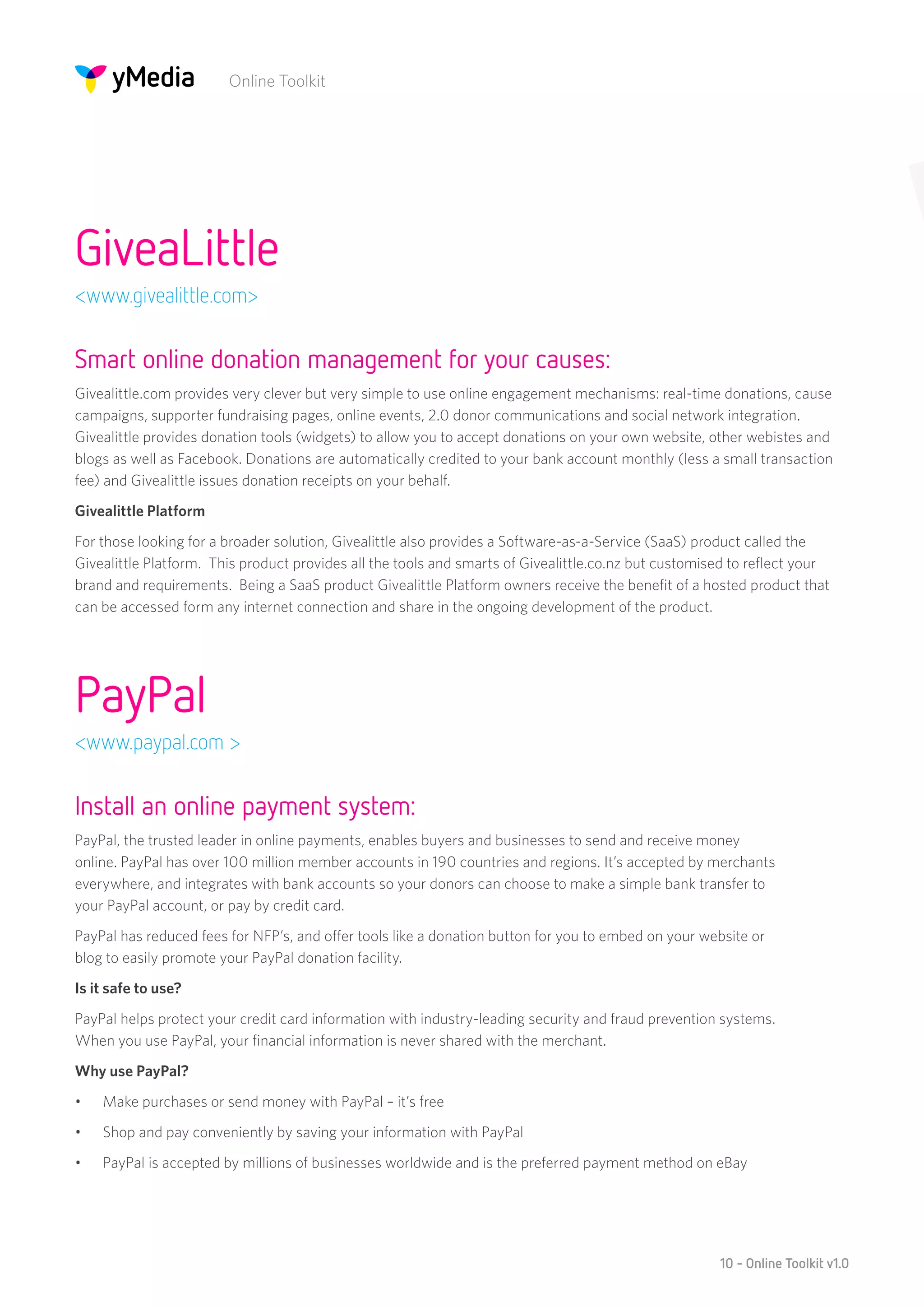 Online Toolkit




GiveaLittle
<www.givealittle.com>


Smart online donation management for your causes:
Givealittle.com provides very clever but very simple to use online engagement mechanisms: real-time donations, cause
campaigns, supporter fundraising pages, online events, 2.0 donor communications and social network integration.
Givealittle provides donation tools (widgets) to allow you to accept donations on your own website, other webistes and
blogs as well as Facebook. Donations are automatically credited to your bank account monthly (less a small transaction
fee) and Givealittle issues donation receipts on your behalf.
Givealittle Platform
For those looking for a broader solution, Givealittle also provides a Software-as-a-Service (SaaS) product called the
Givealittle Platform. This product provides all the tools and smarts of Givealittle.co.nz but customised to reflect your
brand and requirements. Being a SaaS product Givealittle Platform owners receive the benefit of a hosted product that
can be accessed form any internet connection and share in the ongoing development of the product.




PayPal
<www.paypal.com >


Install an online payment system:
PayPal, the trusted leader in online payments, enables buyers and businesses to send and receive money
online. PayPal has over 100 million member accounts in 190 countries and regions. It’s accepted by merchants
everywhere, and integrates with bank accounts so your donors can choose to make a simple bank transfer to
your PayPal account, or pay by credit card.
PayPal has reduced fees for NFP’s, and offer tools like a donation button for you to embed on your website or
blog to easily promote your PayPal donation facility.
Is it safe to use?
PayPal helps protect your credit card information with industry-leading security and fraud prevention systems.
When you use PayPal, your financial information is never shared with the merchant.
Why use PayPal?
•	   Make purchases or send money with PayPal – it’s free
•	   Shop and pay conveniently by saving your information with PayPal
•	   PayPal is accepted by millions of businesses worldwide and is the preferred payment method on eBay




                                                                                                      10 - Online Toolkit v1.0
 