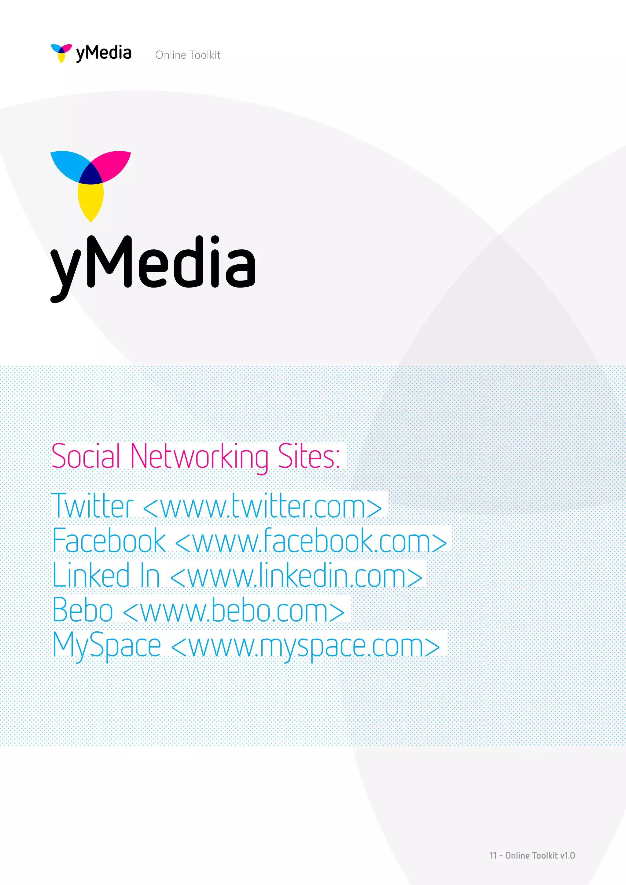 Online Toolkit




Social Networking Sites:
Twitter <www.twitter.com>
Facebook <www.facebook.com>
Linked In <www.linkedin.com>
Bebo <www.bebo.com>
MySpace <www.myspace.com>




                               11 - Online Toolkit v1.0
 