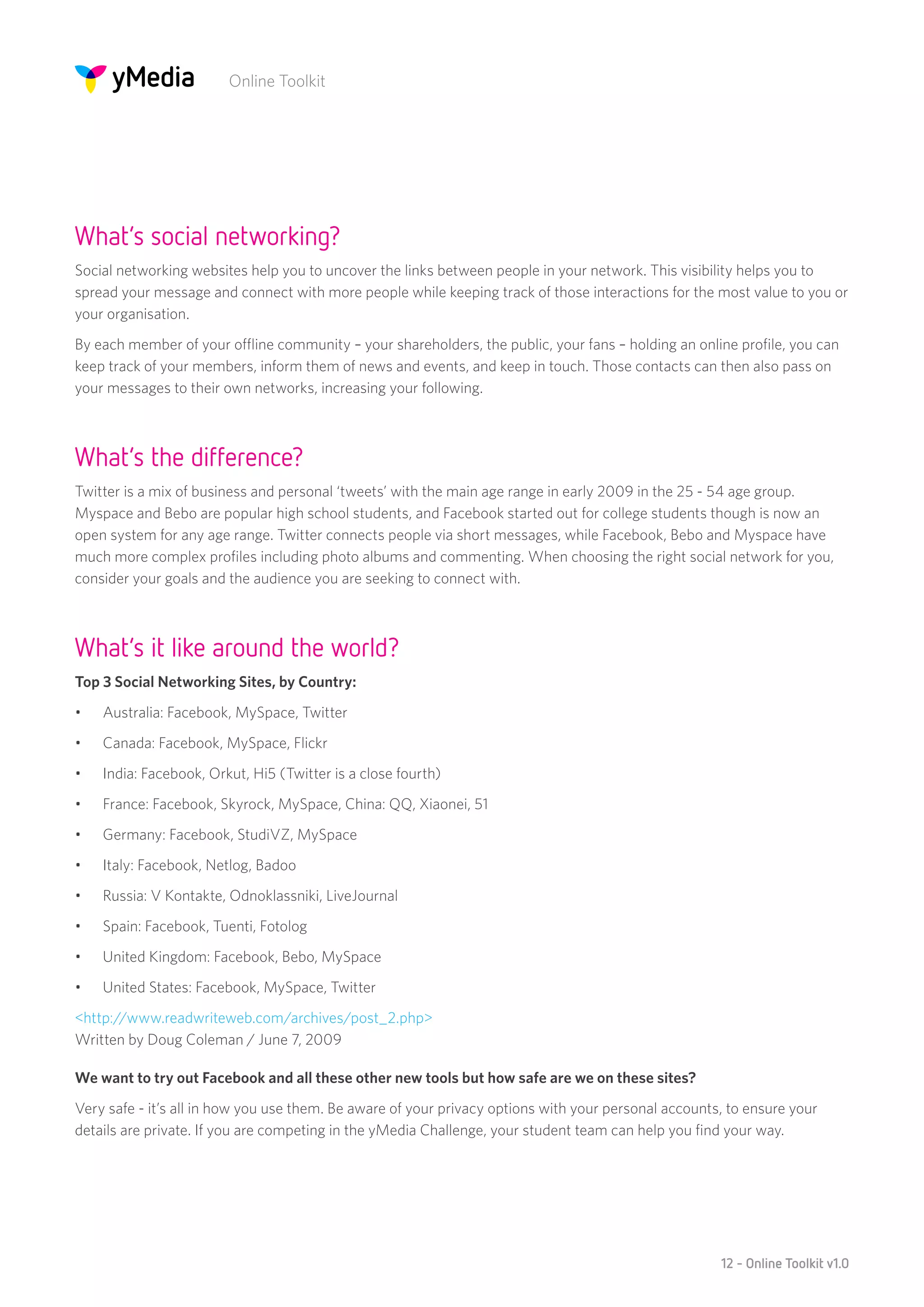 Online Toolkit




What’s social networking?
Social networking websites help you to uncover the links between people in your network. This visibility helps you to
spread your message and connect with more people while keeping track of those interactions for the most value to you or
your organisation.
By each member of your offline community – your shareholders, the public, your fans – holding an online profile, you can
keep track of your members, inform them of news and events, and keep in touch. Those contacts can then also pass on
your messages to their own networks, increasing your following.



What’s the difference?
Twitter is a mix of business and personal ‘tweets’ with the main age range in early 2009 in the 25 - 54 age group.
Myspace and Bebo are popular high school students, and Facebook started out for college students though is now an
open system for any age range. Twitter connects people via short messages, while Facebook, Bebo and Myspace have
much more complex profiles including photo albums and commenting. When choosing the right social network for you,
consider your goals and the audience you are seeking to connect with.



What’s it like around the world?
Top 3 Social Networking Sites, by Country:
•	   Australia: Facebook, MySpace, Twitter
•	   Canada: Facebook, MySpace, Flickr
•	   India: Facebook, Orkut, Hi5 (Twitter is a close fourth)
•	   France: Facebook, Skyrock, MySpace, China: QQ, Xiaonei, 51
•	   Germany: Facebook, StudiVZ, MySpace
•	   Italy: Facebook, Netlog, Badoo
•	   Russia: V Kontakte, Odnoklassniki, LiveJournal
•	   Spain: Facebook, Tuenti, Fotolog
•	   United Kingdom: Facebook, Bebo, MySpace
•	   United States: Facebook, MySpace, Twitter
<http://www.readwriteweb.com/archives/post_2.php>
Written by Doug Coleman / June 7, 2009

We want to try out Facebook and all these other new tools but how safe are we on these sites?
Very safe - it’s all in how you use them. Be aware of your privacy options with your personal accounts, to ensure your
details are private. If you are competing in the yMedia Challenge, your student team can help you find your way.




                                                                                                      12 - Online Toolkit v1.0
 