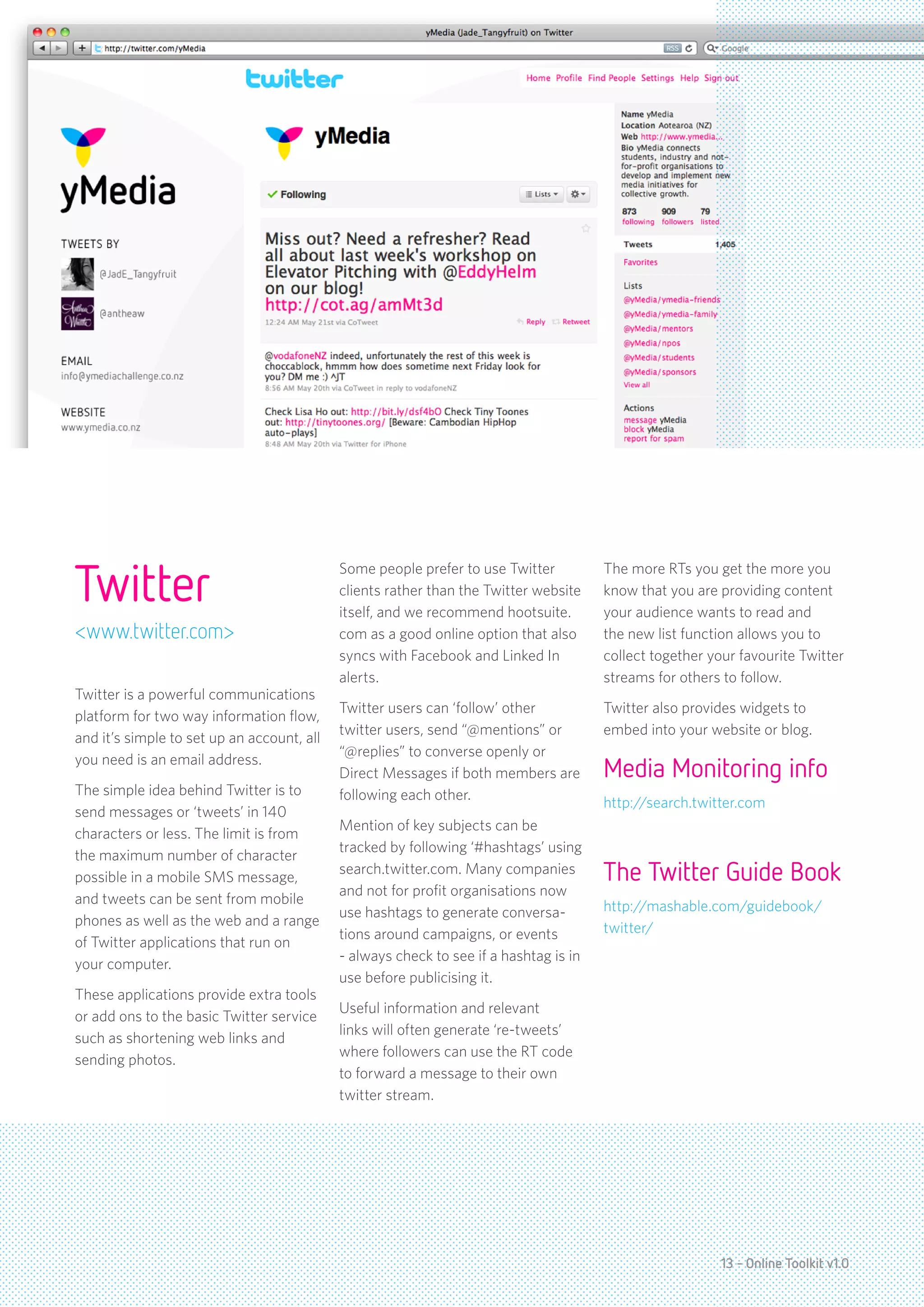 Twitter
                                            Some people prefer to use Twitter          The more RTs you get the more you
                                            clients rather than the Twitter website    know that you are providing content
                                            itself, and we recommend hootsuite.        your audience wants to read and
<www.twitter.com>                           com as a good online option that also      the new list function allows you to
                                            syncs with Facebook and Linked In          collect together your favourite Twitter
                                            alerts.                                    streams for others to follow.
Twitter is a powerful communications
                                            Twitter users can ‘follow’ other           Twitter also provides widgets to
platform for two way information flow,
                                            twitter users, send “@mentions” or         embed into your website or blog.
and it’s simple to set up an account, all
                                            “@replies” to converse openly or
you need is an email address.
                                            Direct Messages if both members are        Media Monitoring info
The simple idea behind Twitter is to        following each other.
                                                                                       http://search.twitter.com
send messages or ‘tweets’ in 140
                                            Mention of key subjects can be
characters or less. The limit is from
                                            tracked by following ‘#hashtags’ using
the maximum number of character
possible in a mobile SMS message,
                                            search.twitter.com. Many companies         The Twitter Guide Book
                                            and not for profit organisations now
and tweets can be sent from mobile                                                     http://mashable.com/guidebook/
                                            use hashtags to generate conversa-
phones as well as the web and a range                                                  twitter/
                                            tions around campaigns, or events
of Twitter applications that run on
                                            - always check to see if a hashtag is in
your computer.
                                            use before publicising it.
These applications provide extra tools
                                            Useful information and relevant
or add ons to the basic Twitter service
                                            links will often generate ‘re-tweets’
such as shortening web links and
                                            where followers can use the RT code
sending photos.
                                            to forward a message to their own
                                            twitter stream.




                                                                                                          13 - Online Toolkit v1.0
 