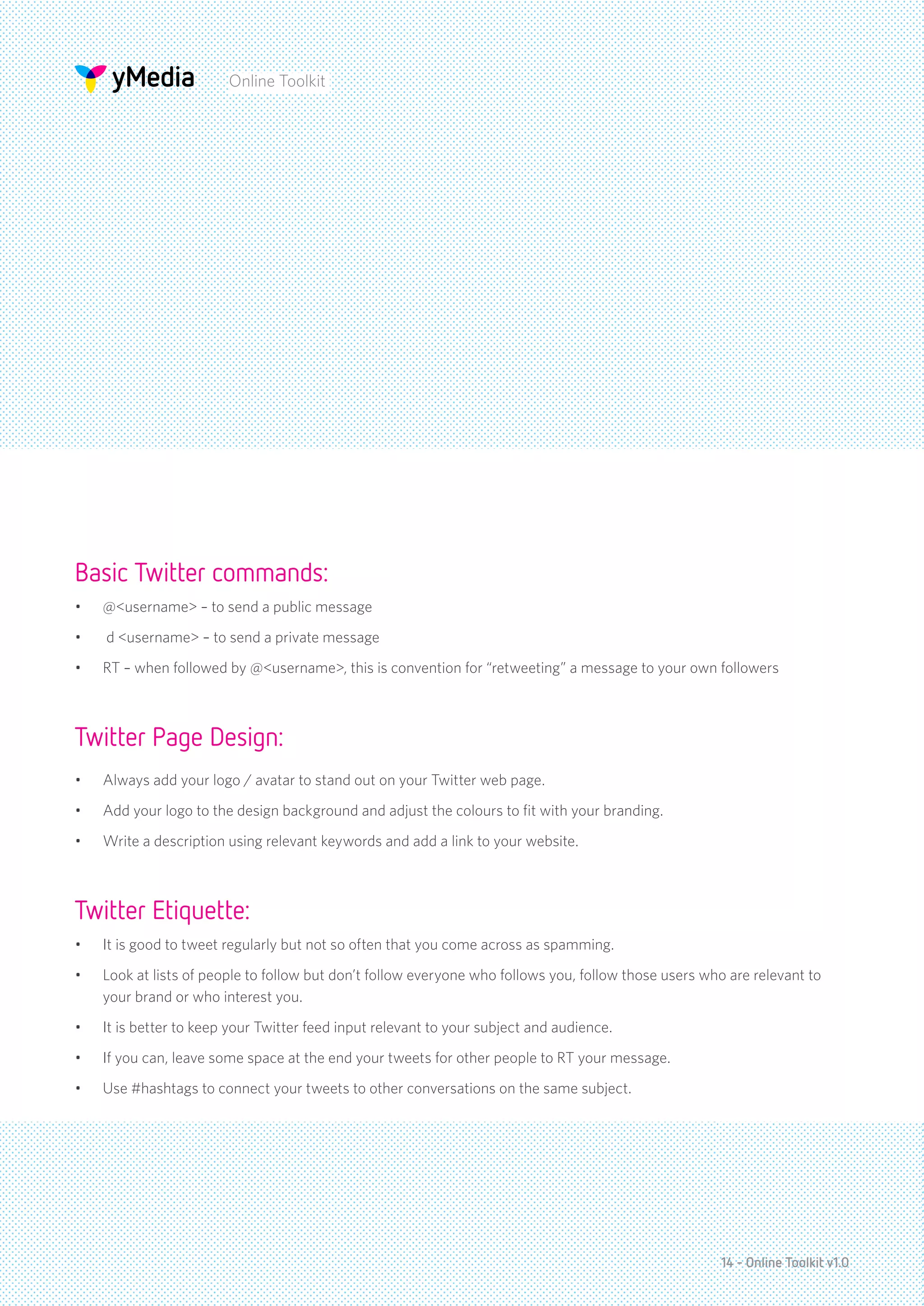 Online Toolkit




Basic Twitter commands:
•	   @<username> – to send a public message
•	   d <username> – to send a private message
•	   RT – when followed by @<username>, this is convention for “retweeting” a message to your own followers



Twitter Page Design:
•	   Always add your logo / avatar to stand out on your Twitter web page.
•	   Add your logo to the design background and adjust the colours to fit with your branding.
•	   Write a description using relevant keywords and add a link to your website.



Twitter Etiquette:
•	   It is good to tweet regularly but not so often that you come across as spamming.
•	   Look at lists of people to follow but don’t follow everyone who follows you, follow those users who are relevant to
     your brand or who interest you.
•	   It is better to keep your Twitter feed input relevant to your subject and audience.
•	   If you can, leave some space at the end your tweets for other people to RT your message.
•	   Use #hashtags to connect your tweets to other conversations on the same subject.




                                                                                                       14 - Online Toolkit v1.0
 