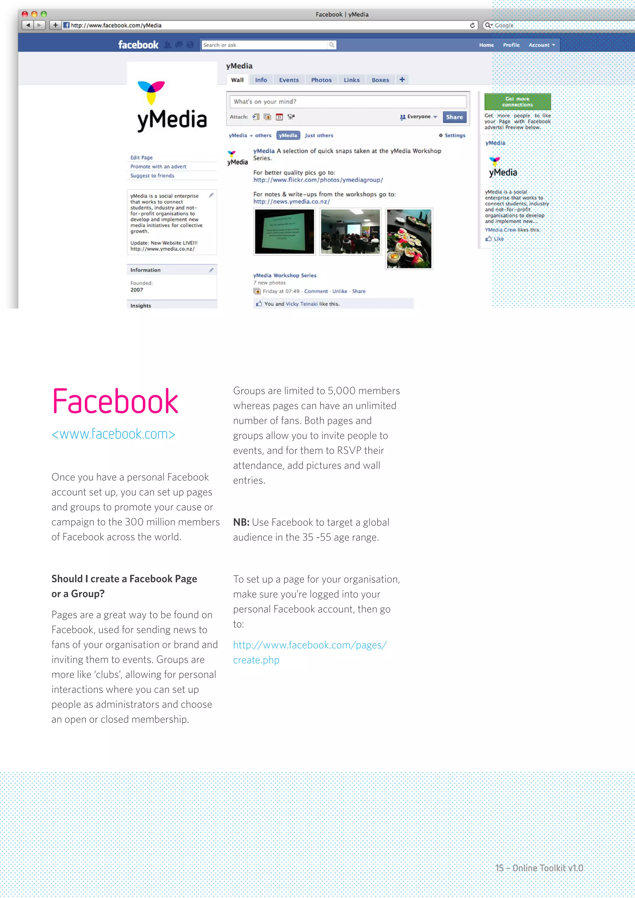Facebook
                                           Groups are limited to 5,000 members
                                           whereas pages can have an unlimited
                                           number of fans. Both pages and
<www.facebook.com>                         groups allow you to invite people to
                                           events, and for them to RSVP their
                                           attendance, add pictures and wall
Once you have a personal Facebook          entries.
account set up, you can set up pages
and groups to promote your cause or
campaign to the 300 million members        NB: Use Facebook to target a global
of Facebook across the world.              audience in the 35 -55 age range.


Should I create a Facebook Page            To set up a page for your organisation,
or a Group?                                make sure you’re logged into your
                                           personal Facebook account, then go
Pages are a great way to be found on
                                           to:
Facebook, used for sending news to
fans of your organisation or brand and     http://www.facebook.com/pages/
inviting them to events. Groups are        create.php
more like ‘clubs’, allowing for personal
interactions where you can set up
people as administrators and choose
an open or closed membership.




                                                                                     15 - Online Toolkit v1.0
 